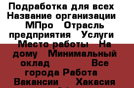 Подработка для всех › Название организации ­ МПро › Отрасль предприятия ­ Услуги › Место работы ­ На дому › Минимальный оклад ­ 15 000 - Все города Работа » Вакансии   . Хакасия респ.,Абакан г.